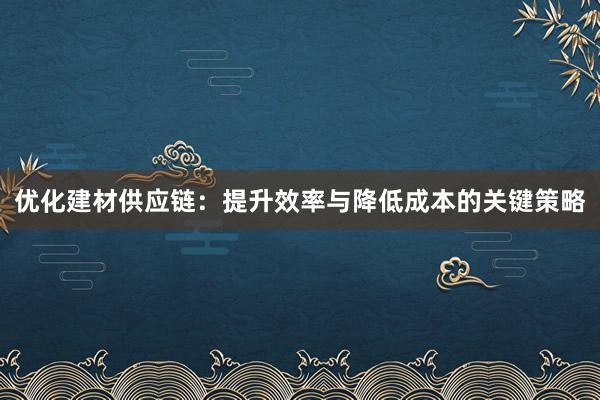 优化建材供应链：提升效率与降低成本的关键策略